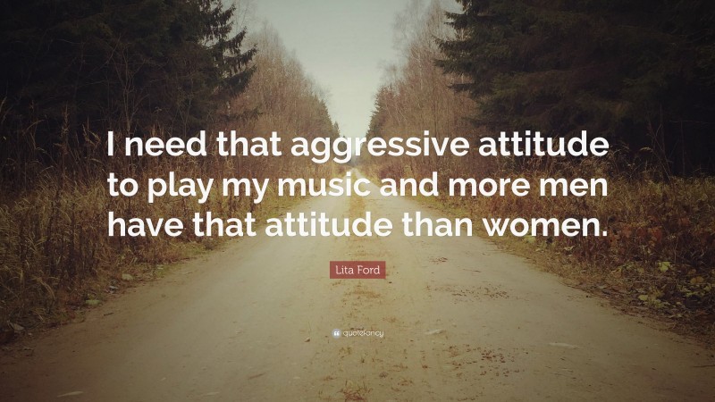 Lita Ford Quote: “I need that aggressive attitude to play my music and more men have that attitude than women.”