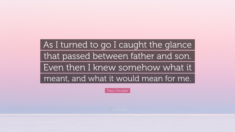 Tracy Chevalier Quote: “As I turned to go I caught the glance that passed between father and son. Even then I knew somehow what it meant, and what it would mean for me.”