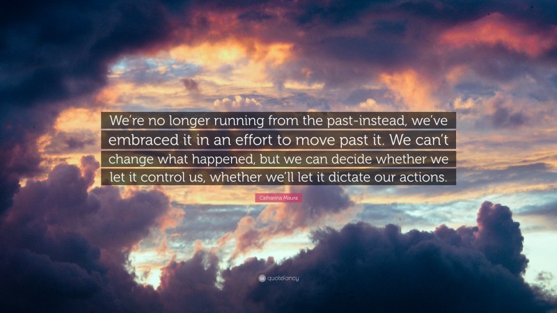 Catharina Maura Quote: “We’re no longer running from the past-instead, we’ve embraced it in an effort to move past it. We can’t change what happened, but we can decide whether we let it control us, whether we’ll let it dictate our actions.”