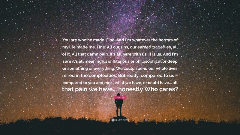 Tom King Quote: “You are who he made. Fine. And I’m whatever the horrors of my life made me. Fine. All our sins, our earned tragedies, all of it. All that damn pain. It’s all here with us. It is us. And I’m sure it’s all meaningful or hilarious or philosophical or deep or something or everything. We could spend our whole lives mired in the complexities. But really, compared to us – compared to you and me – what we have, or could have... all that pain we have... honestly Who cares?”