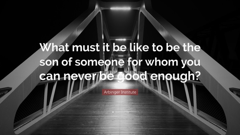 Arbinger Institute Quote: “What must it be like to be the son of someone for whom you can never be good enough?”