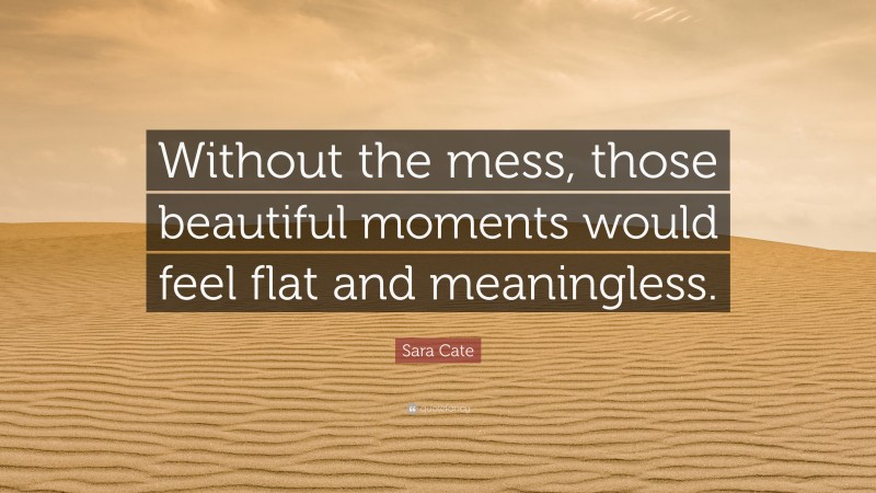 Sara Cate Quote: “Without the mess, those beautiful moments would feel flat and meaningless.”