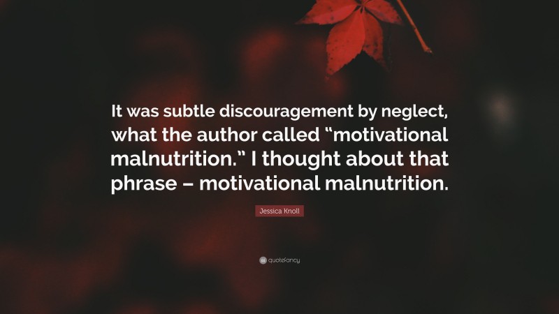 Jessica Knoll Quote: “It was subtle discouragement by neglect, what the author called “motivational malnutrition.” I thought about that phrase – motivational malnutrition.”
