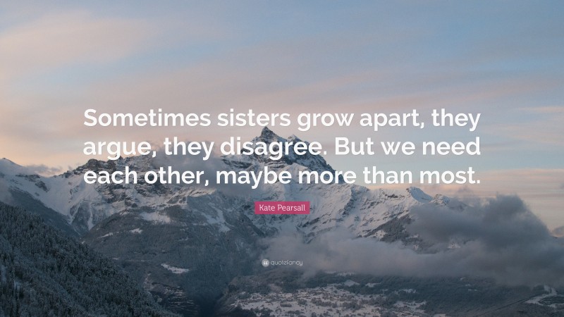 Kate Pearsall Quote: “Sometimes sisters grow apart, they argue, they disagree. But we need each other, maybe more than most.”