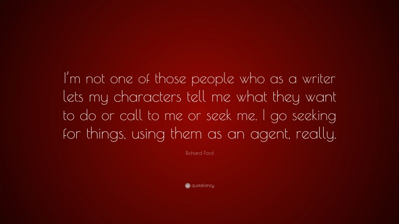 Richard Ford Quote: “I’m not one of those people who as a writer lets my characters tell me what they want to do or call to me or seek me. I go seeking for things, using them as an agent, really.”