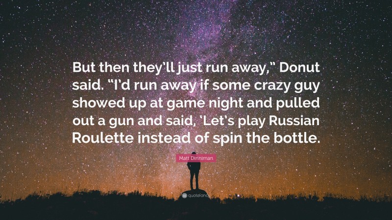 Matt Dinniman Quote: “But then they’ll just run away,” Donut said. “I’d run away if some crazy guy showed up at game night and pulled out a gun and said, ‘Let’s play Russian Roulette instead of spin the bottle.”