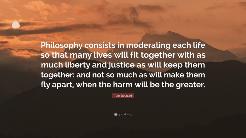 Tom Stoppard Quote: “Philosophy consists in moderating each life so that many lives will fit together with as much liberty and justice as will keep them together: and not so much as will make them fly apart, when the harm will be the greater.”