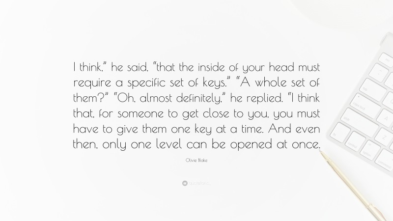 Olivie Blake Quote: “I think,” he said, “that the inside of your head must require a specific set of keys.” “A whole set of them?” “Oh, almost definitely,” he replied. “I think that, for someone to get close to you, you must have to give them one key at a time. And even then, only one level can be opened at once.”