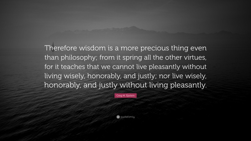 Greg M. Epstein Quote: “Therefore wisdom is a more precious thing even than philosophy; from it spring all the other virtues, for it teaches that we cannot live pleasantly without living wisely, honorably, and justly; nor live wisely, honorably, and justly without living pleasantly.”