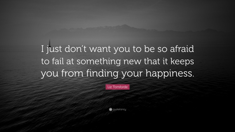 Liz Tomforde Quote: “I just don’t want you to be so afraid to fail at something new that it keeps you from finding your happiness.”