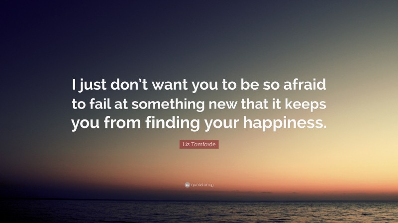 Liz Tomforde Quote: “I just don’t want you to be so afraid to fail at something new that it keeps you from finding your happiness.”