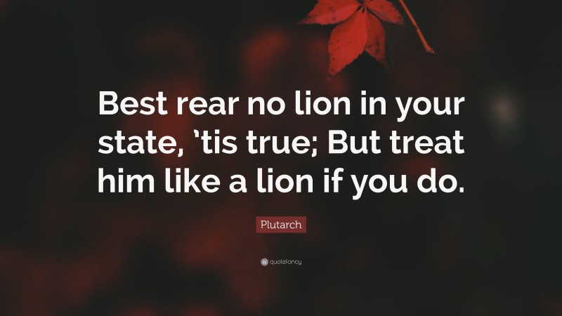 Plutarch Quote: “Best rear no lion in your state, ’tis true; But treat him like a lion if you do.”
