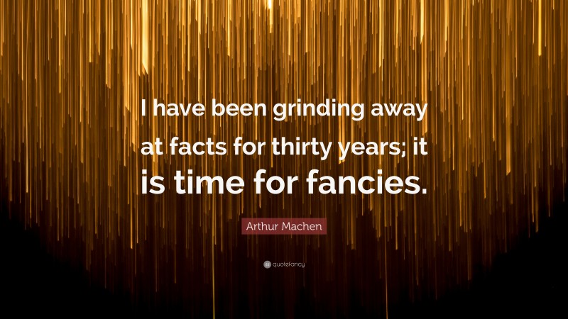 Arthur Machen Quote: “I have been grinding away at facts for thirty years; it is time for fancies.”