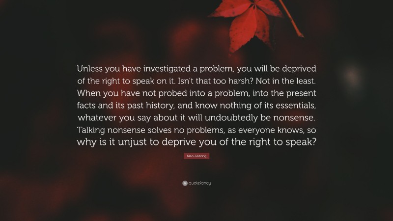 Mao Zedong Quote: “Unless you have investigated a problem, you will be deprived of the right to speak on it. Isn’t that too harsh? Not in the least. When you have not probed into a problem, into the present facts and its past history, and know nothing of its essentials, whatever you say about it will undoubtedly be nonsense. Talking nonsense solves no problems, as everyone knows, so why is it unjust to deprive you of the right to speak?”