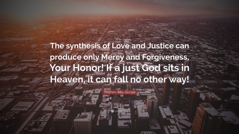 Stephen Adly Guirgis Quote: “The synthesis of Love and Justice can produce only Mercy and Forgiveness, Your Honor! If a just God sits in Heaven, it can fall no other way!”