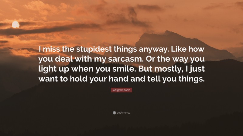 Abigail Owen Quote: “I miss the stupidest things anyway. Like how you deal with my sarcasm. Or the way you light up when you smile. But mostly, I just want to hold your hand and tell you things.”