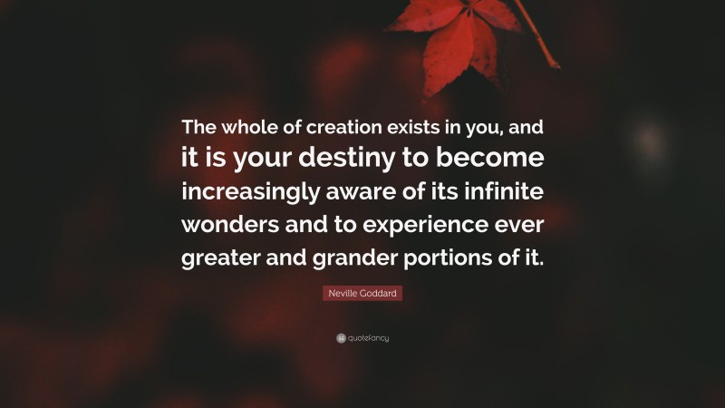 Neville Goddard Quote: “The whole of creation exists in you, and it is your destiny to become increasingly aware of its infinite wonders and to experience ever greater and grander portions of it.”