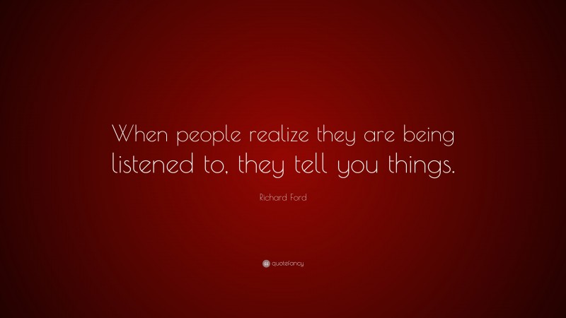 Richard Ford Quote: “When people realize they are being listened to, they tell you things.”