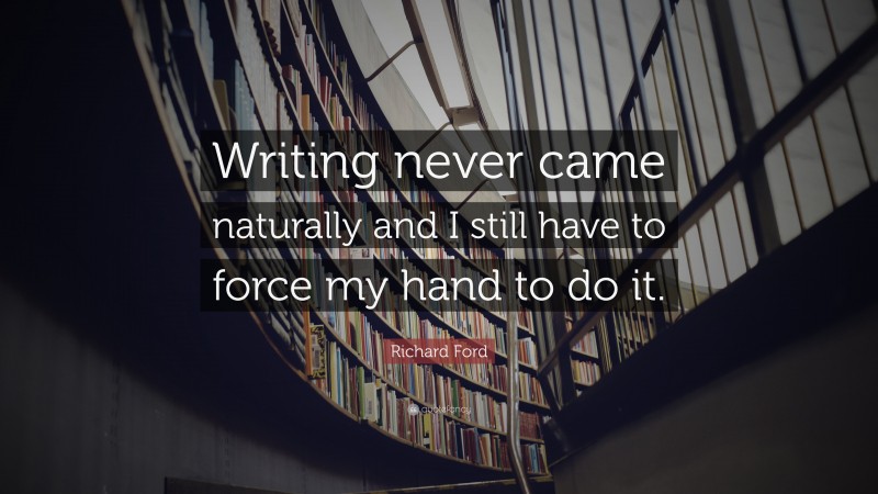 Richard Ford Quote: “Writing never came naturally and I still have to force my hand to do it.”