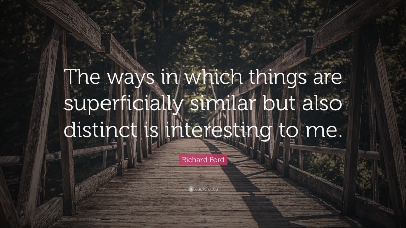 Richard Ford Quote: “The ways in which things are superficially similar but also distinct is interesting to me.”