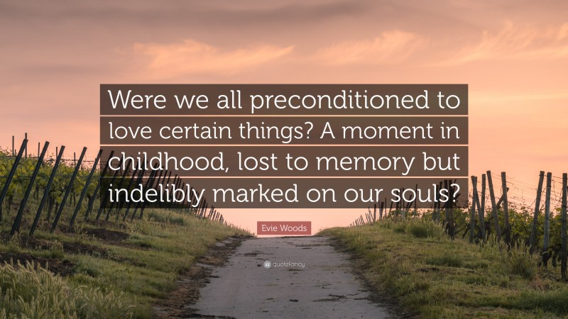 Evie Woods Quote: “Were we all preconditioned to love certain things? A moment in childhood, lost to memory but indelibly marked on our souls?”