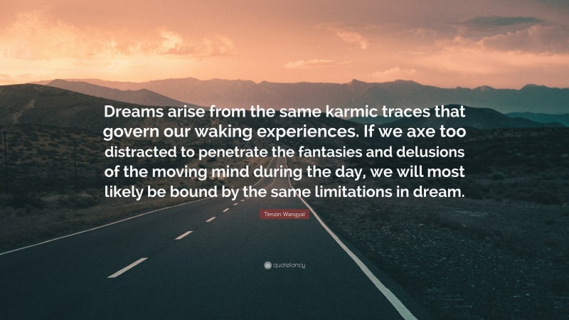Tenzin Wangyal Quote: “Dreams arise from the same karmic traces that govern our waking experiences. If we axe too distracted to penetrate the fantasies and delusions of the moving mind during the day, we will most likely be bound by the same limitations in dream.”