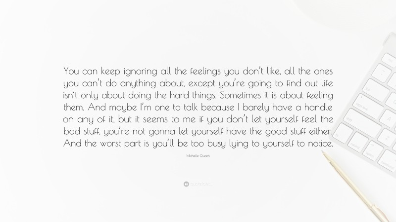 Michelle Quach Quote: “You can keep ignoring all the feelings you don’t like, all the ones you can’t do anything about, except you’re going to find out life isn’t only about doing the hard things. Sometimes it is about feeling them. And maybe I’m one to talk because I barely have a handle on any of it, but it seems to me if you don’t let yourself feel the bad stuff, you’re not gonna let yourself have the good stuff either. And the worst part is you’ll be too busy lying to yourself to notice.”