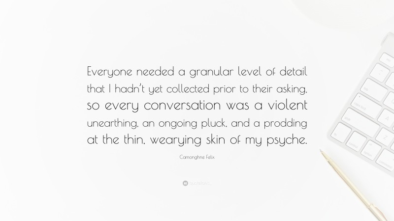 Camonghne Felix Quote: “Everyone needed a granular level of detail that I hadn’t yet collected prior to their asking, so every conversation was a violent unearthing, an ongoing pluck, and a prodding at the thin, wearying skin of my psyche.”