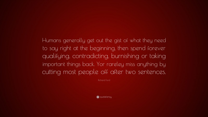 Richard Ford Quote: “Humans generally get out the gist of what they need to say right at the beginning, then spend forever qualifying, contradicting, burnishing or taking important things back. Yor rareley miss anything by cutting most people off after two sentences.”