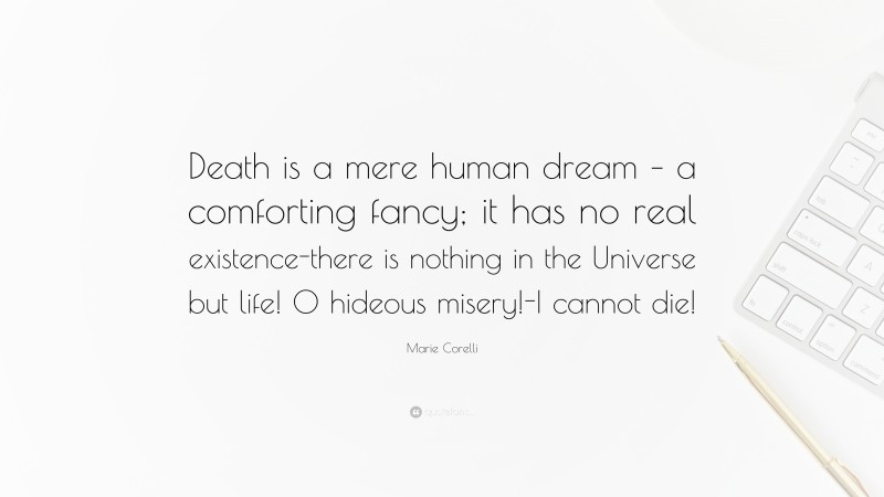 Marie Corelli Quote: “Death is a mere human dream – a comforting fancy; it has no real existence-there is nothing in the Universe but life! O hideous misery!-I cannot die!”