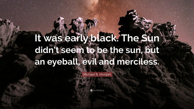 Michael B. Morgan Quote: “It was early black. The Sun didn’t seem to be the sun, but an eyeball, evil and merciless.”