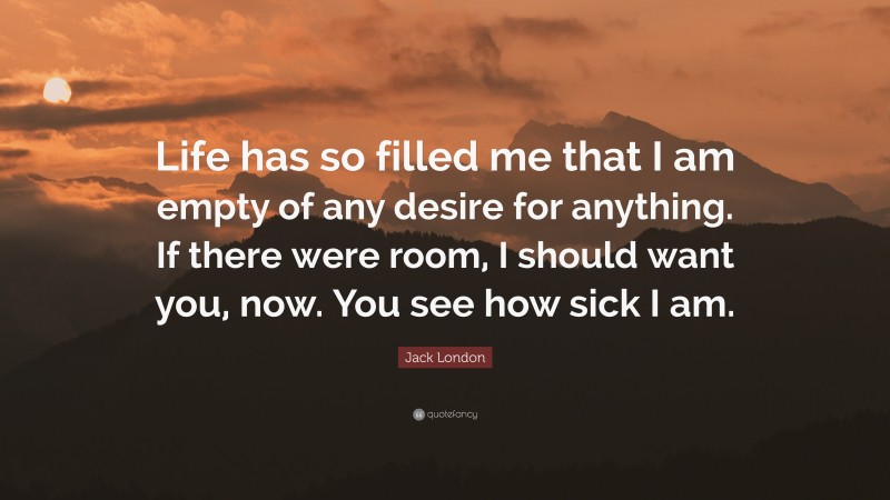 Jack London Quote: “Life has so filled me that I am empty of any desire for anything. If there were room, I should want you, now. You see how sick I am.”