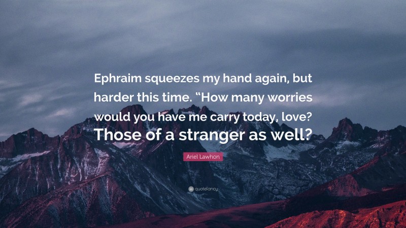 Ariel Lawhon Quote: “Ephraim squeezes my hand again, but harder this time. “How many worries would you have me carry today, love? Those of a stranger as well?”