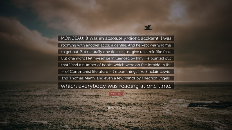 Arthur Miller Quote: “MONCEAU: It was an absolutely idiotic accident. I was rooming with another actor, a gentile. And he kept warning me to get out. But naturally one doesn’t just give up a role like that. But one night I let myself be influenced by him. He pointed out that I had a number of books which were on the forbidden list – of Communist literature – I mean things like Sinclair Lewis, and Thomas Mann, and even a few things by Friedrich Engels, which everybody was reading at one time.”