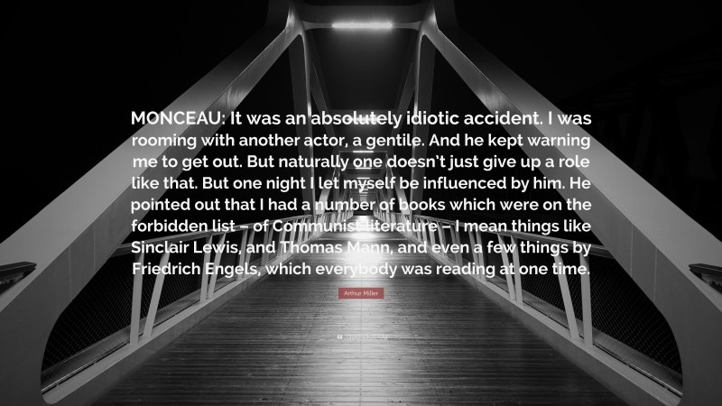 Arthur Miller Quote: “MONCEAU: It was an absolutely idiotic accident. I was rooming with another actor, a gentile. And he kept warning me to get out. But naturally one doesn’t just give up a role like that. But one night I let myself be influenced by him. He pointed out that I had a number of books which were on the forbidden list – of Communist literature – I mean things like Sinclair Lewis, and Thomas Mann, and even a few things by Friedrich Engels, which everybody was reading at one time.”