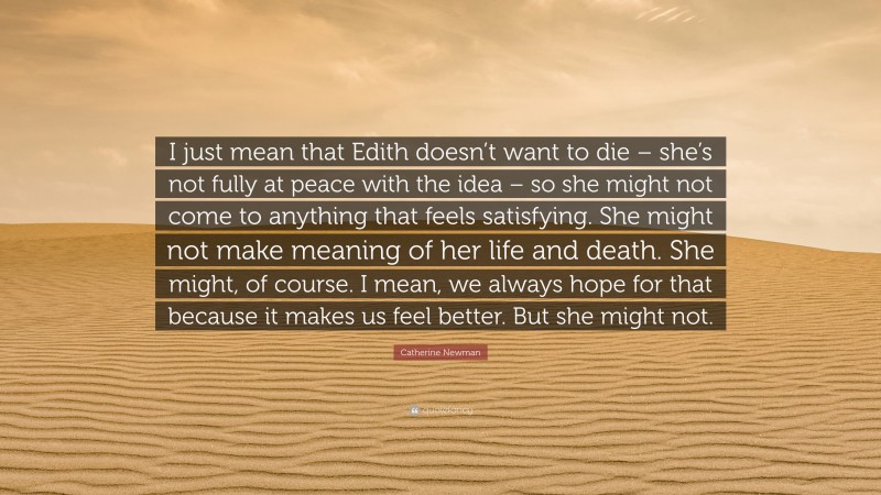 Catherine Newman Quote: “I just mean that Edith doesn’t want to die – she’s not fully at peace with the idea – so she might not come to anything that feels satisfying. She might not make meaning of her life and death. She might, of course. I mean, we always hope for that because it makes us feel better. But she might not.”