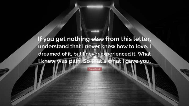 Daniel Black Quote: “If you get nothing else from this letter, understand that I never knew how to love. I dreamed of it, but I never experienced it. What I knew was pain. So that’s what I gave you.”