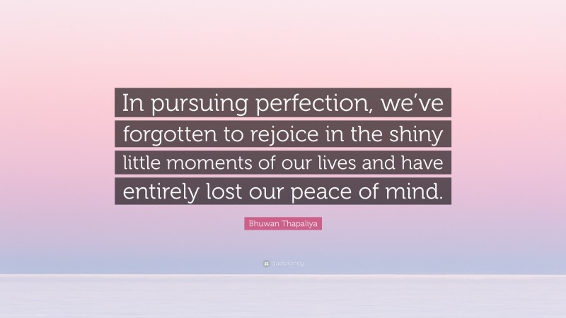 Bhuwan Thapaliya Quote: “In pursuing perfection, we’ve forgotten to rejoice in the shiny little moments of our lives and have entirely lost our peace of mind.”