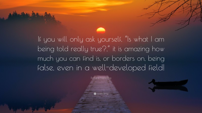 Richard Hamming Quote: “If you will only ask yourself, “Is what I am being told really true?,” it is amazing how much you can find is, or borders on, being false, even in a well-developed field!”