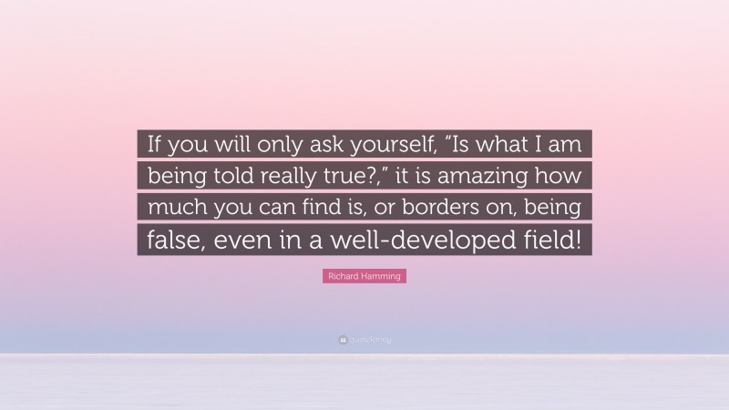 Richard Hamming Quote: “If you will only ask yourself, “Is what I am being told really true?,” it is amazing how much you can find is, or borders on, being false, even in a well-developed field!”