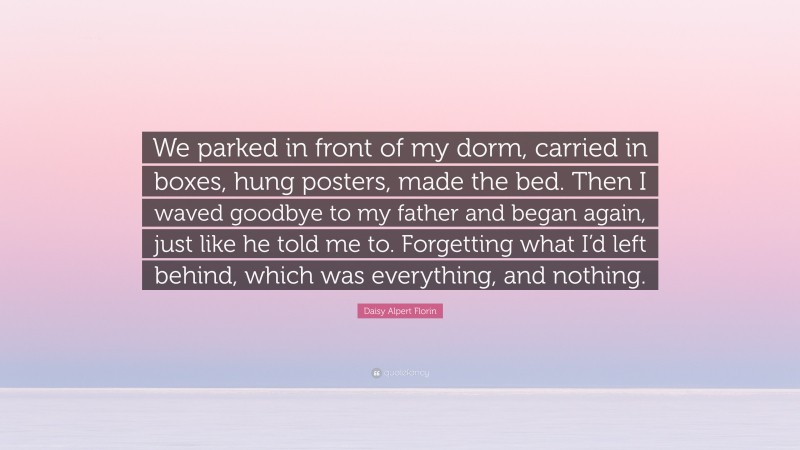 Daisy Alpert Florin Quote: “We parked in front of my dorm, carried in boxes, hung posters, made the bed. Then I waved goodbye to my father and began again, just like he told me to. Forgetting what I’d left behind, which was everything, and nothing.”