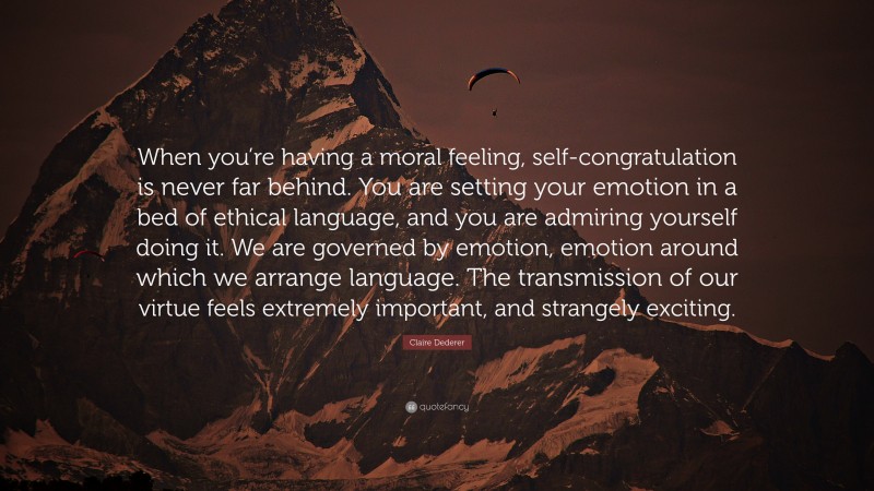 Claire Dederer Quote: “When you’re having a moral feeling, self-congratulation is never far behind. You are setting your emotion in a bed of ethical language, and you are admiring yourself doing it. We are governed by emotion, emotion around which we arrange language. The transmission of our virtue feels extremely important, and strangely exciting.”
