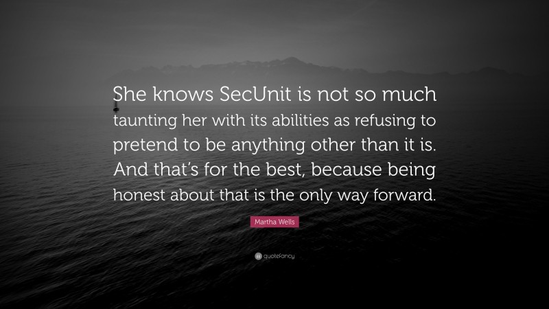 Martha Wells Quote: “She knows SecUnit is not so much taunting her with its abilities as refusing to pretend to be anything other than it is. And that’s for the best, because being honest about that is the only way forward.”