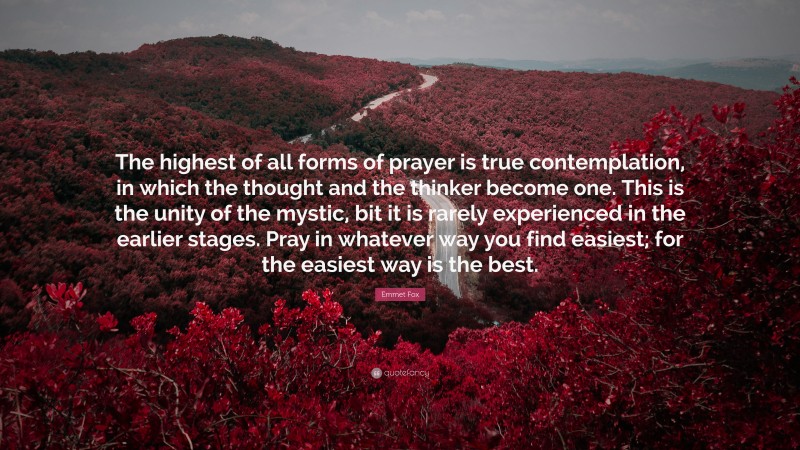 Emmet Fox Quote: “The highest of all forms of prayer is true contemplation, in which the thought and the thinker become one. This is the unity of the mystic, bit it is rarely experienced in the earlier stages. Pray in whatever way you find easiest; for the easiest way is the best.”