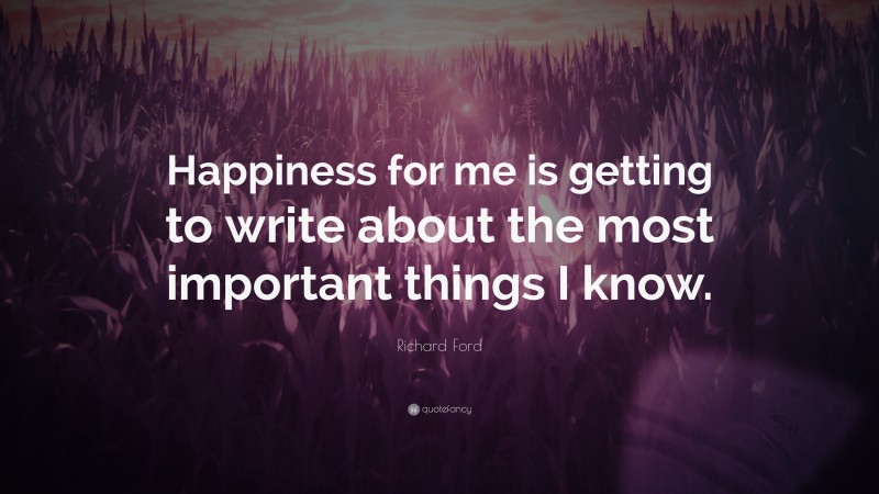 Richard Ford Quote: “Happiness for me is getting to write about the most important things I know.”