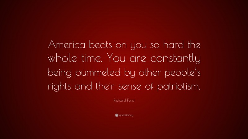 Richard Ford Quote: “America beats on you so hard the whole time. You are constantly being pummeled by other people’s rights and their sense of patriotism.”