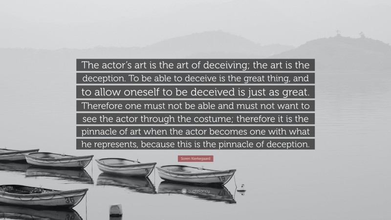 Soren Kierkegaard Quote: “The actor’s art is the art of deceiving; the art is the deception. To be able to deceive is the great thing, and to allow oneself to be deceived is just as great. Therefore one must not be able and must not want to see the actor through the costume; therefore it is the pinnacle of art when the actor becomes one with what he represents, because this is the pinnacle of deception.”