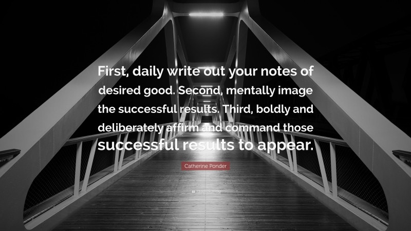 Catherine Ponder Quote: “First, daily write out your notes of desired good. Second, mentally image the successful results. Third, boldly and deliberately affirm and command those successful results to appear.”