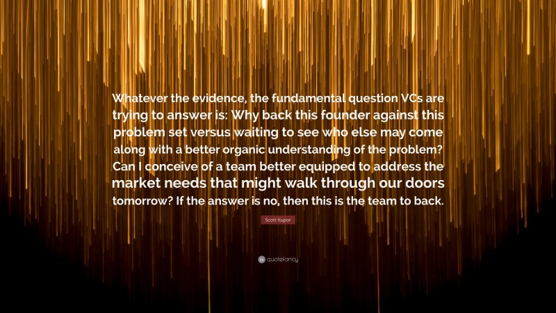 Scott Kupor Quote: “Whatever the evidence, the fundamental question VCs are trying to answer is: Why back this founder against this problem set versus waiting to see who else may come along with a better organic understanding of the problem? Can I conceive of a team better equipped to address the market needs that might walk through our doors tomorrow? If the answer is no, then this is the team to back.”