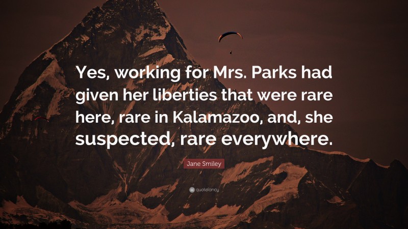 Jane Smiley Quote: “Yes, working for Mrs. Parks had given her liberties that were rare here, rare in Kalamazoo, and, she suspected, rare everywhere.”